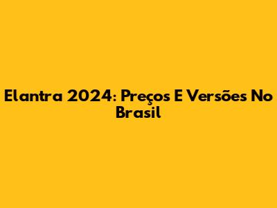 Elantra 2024: Preços E Versões No Brasil